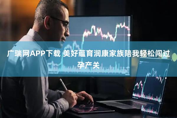 广瑞网APP下载 美好蕴育润康家族陪我轻松闯过孕产关