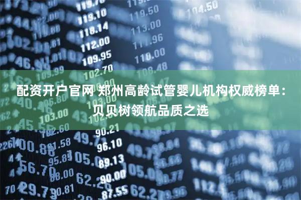 配资开户官网 郑州高龄试管婴儿机构权威榜单：贝贝树领航品质之选