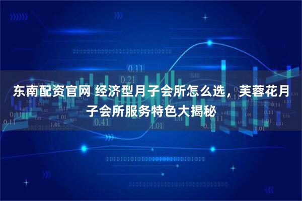 东南配资官网 经济型月子会所怎么选，芙蓉花月子会所服务特色大揭秘