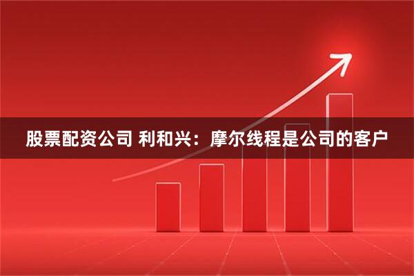 股票配资公司 利和兴：摩尔线程是公司的客户