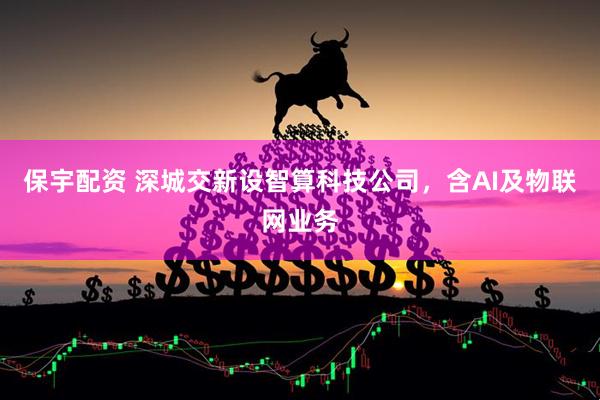 保宇配资 深城交新设智算科技公司，含AI及物联网业务