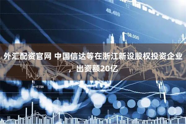 外汇配资官网 中国信达等在浙江新设股权投资企业，出资额20亿