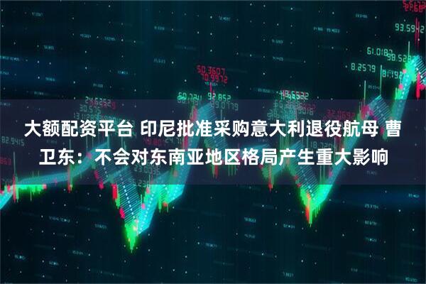 大额配资平台 印尼批准采购意大利退役航母 曹卫东：不会对东南亚地区格局产生重大影响