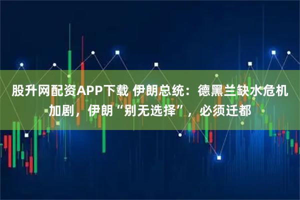 股升网配资APP下载 伊朗总统：德黑兰缺水危机加剧，伊朗“别无选择”，必须迁都