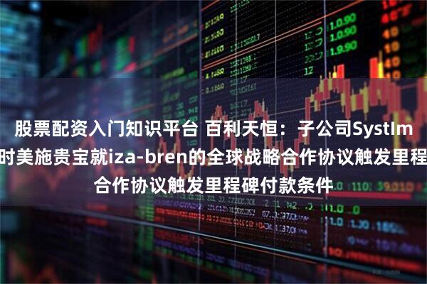 股票配资入门知识平台 百利天恒：子公司SystImmune与百时美施贵宝就iza-bren的全球战略合作协议触发里程碑付款条件