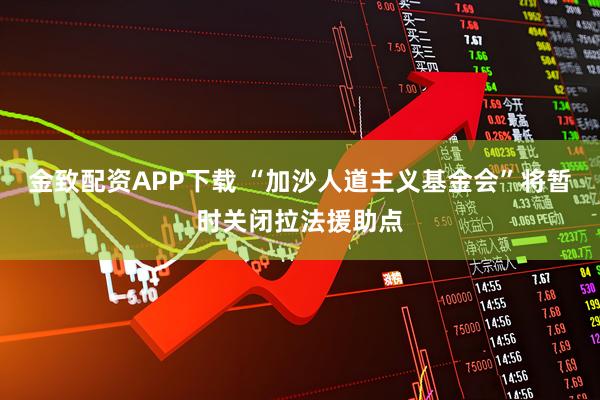 金致配资APP下载 “加沙人道主义基金会”将暂时关闭拉法援助点