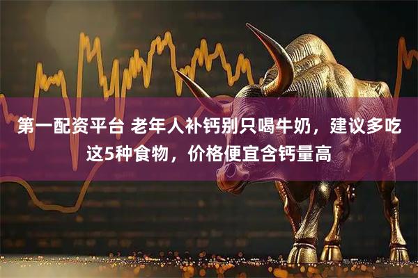 第一配资平台 老年人补钙别只喝牛奶，建议多吃这5种食物，价格便宜含钙量高