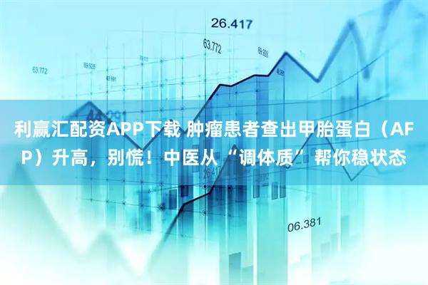 利赢汇配资APP下载 肿瘤患者查出甲胎蛋白（AFP）升高，别慌！中医从 “调体质” 帮你稳状态