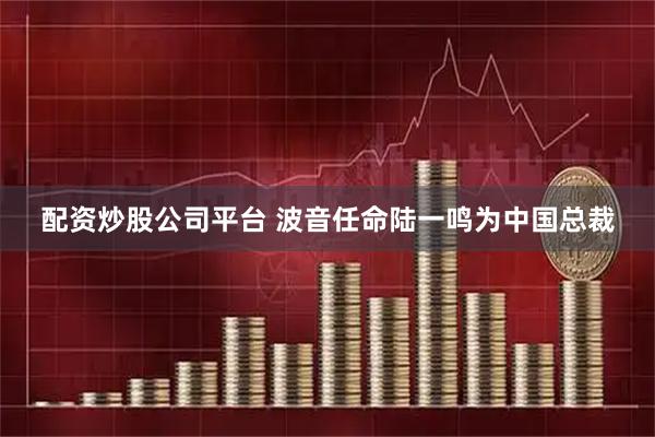 配资炒股公司平台 波音任命陆一鸣为中国总裁