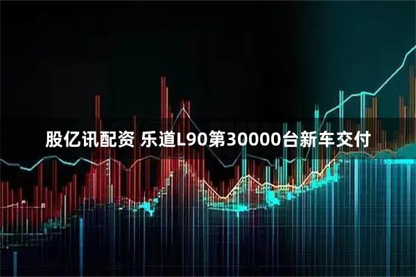 股亿讯配资 乐道L90第30000台新车交付