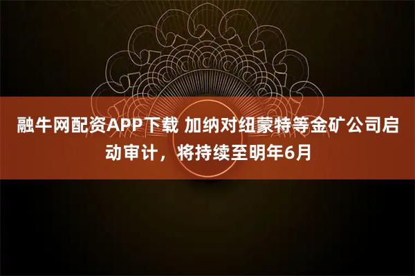融牛网配资APP下载 加纳对纽蒙特等金矿公司启动审计，将持续至明年6月
