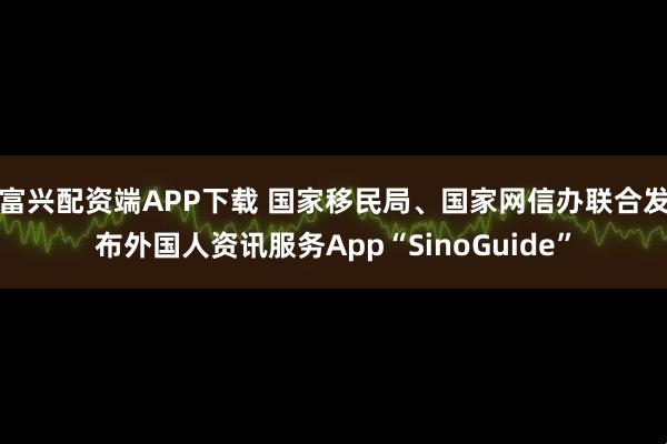 富兴配资端APP下载 国家移民局、国家网信办联合发布外国人资讯服务App“SinoGuide”