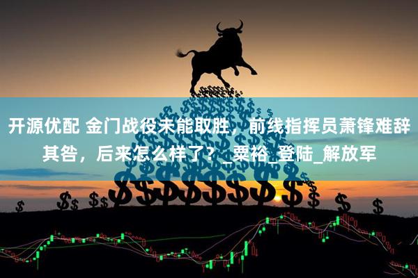 开源优配 金门战役未能取胜,前线指挥员萧锋难辞其咎,后来怎么样了?_粟裕_登陆_解放军