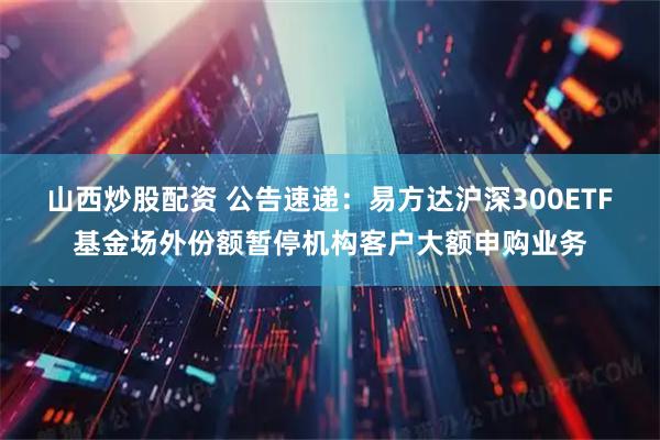 山西炒股配资 公告速递：易方达沪深300ETF基金场外份额暂停机构客户大额申购业务