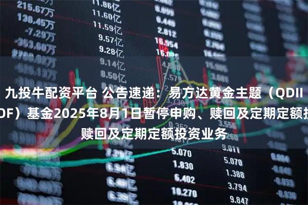 九投牛配资平台 公告速递：易方达黄金主题（QDII-LOF-FOF）基金2025年8月1日暂停申购、赎回及定期定额投资业务