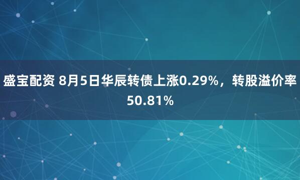 盛宝配资 8月5日华辰转债上涨0.29%，转股溢价率50.81%
