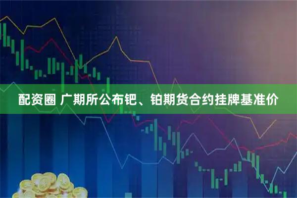 配资圈 广期所公布钯、铂期货合约挂牌基准价