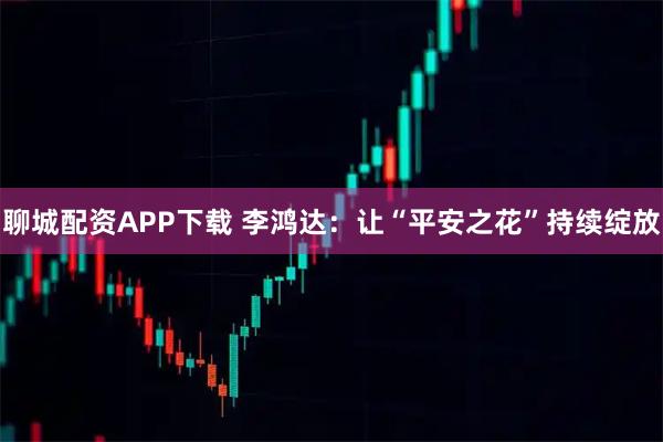 聊城配资APP下载 李鸿达:让“平安之花”持续绽放
