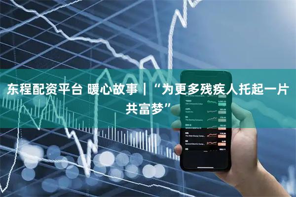 东程配资平台 暖心故事|“为更多残疾人托起一片共富梦”