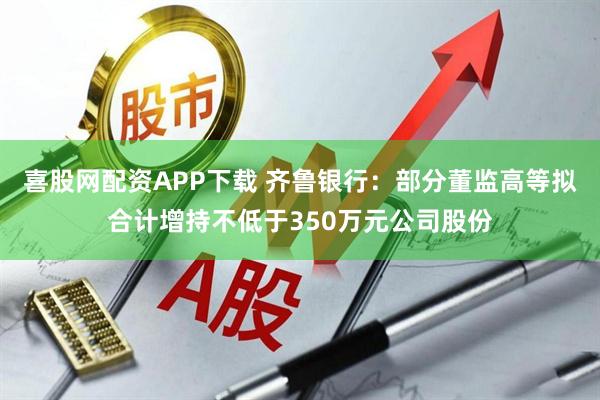 喜股网配资APP下载 齐鲁银行:部分董监高等拟合计增持不低于350万元公司股份