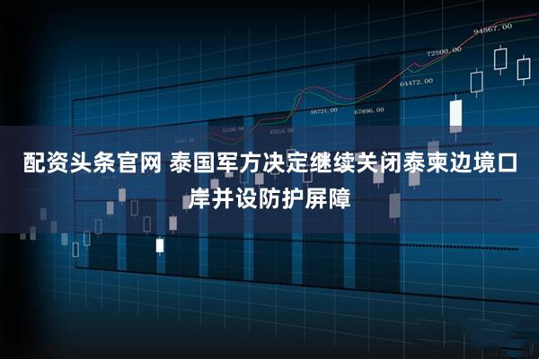 配资头条官网 泰国军方决定继续关闭泰柬边境口岸并设防护屏障