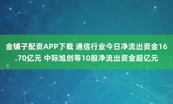 金铺子配资APP下载 通信行业今日净流出资金16.70亿元 中际旭创等10股净流出资金超亿元