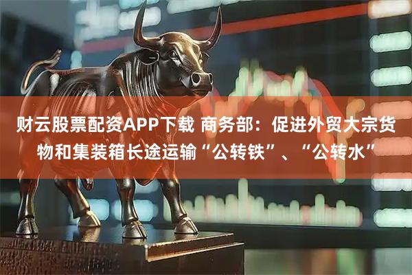 财云股票配资APP下载 商务部：促进外贸大宗货物和集装箱长途运输“公转铁”、“公转水”