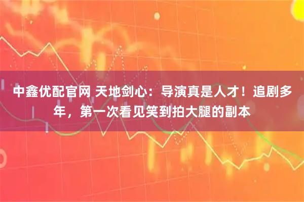 中鑫优配官网 天地剑心：导演真是人才！追剧多年，第一次看见笑到拍大腿的副本