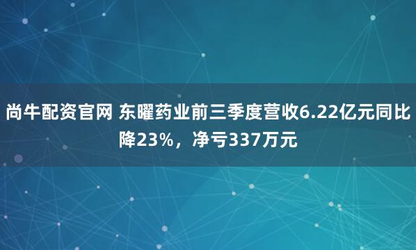 尚牛配资官网 东曜药业前三季度营收6.22亿元同比降23%,净亏337万元