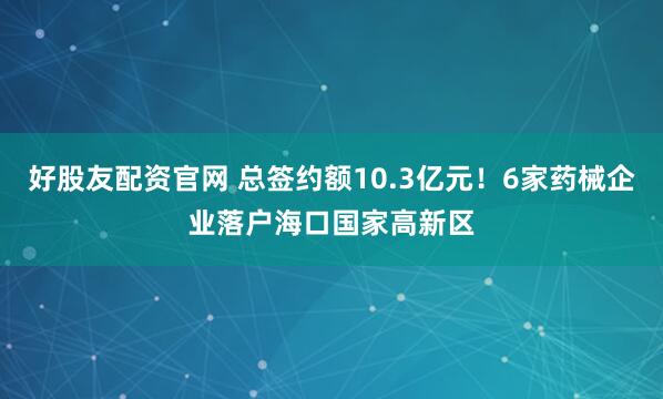 好股友配资官网 总签约额10.3亿元！6家药械企业落户海口国家高新区