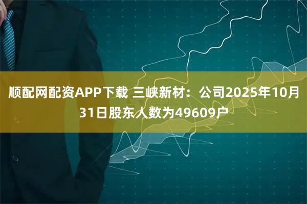 顺配网配资APP下载 三峡新材：公司2025年10月31日股东人数为49609户