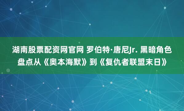 湖南股票配资网官网 罗伯特·唐尼Jr. 黑暗角色盘点从《奥本海默》到《复仇者联盟末日》