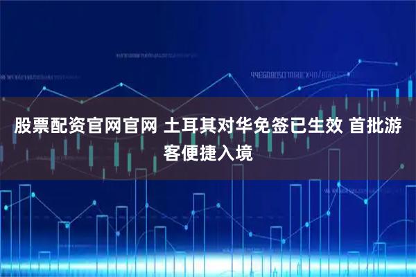 股票配资官网官网 土耳其对华免签已生效 首批游客便捷入境