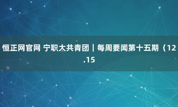 恒正网官网 宁职大共青团｜每周要闻第十五期（12.15