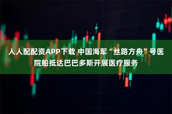 人人配配资APP下载 中国海军“丝路方舟”号医院船抵达巴巴多斯开展医疗服务