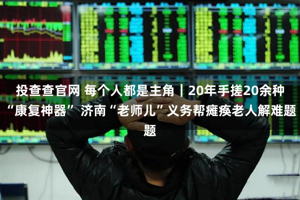 投查查官网 每个人都是主角｜20年手搓20余种“康复神器” 济南“老师儿”义务帮瘫痪老人解难题