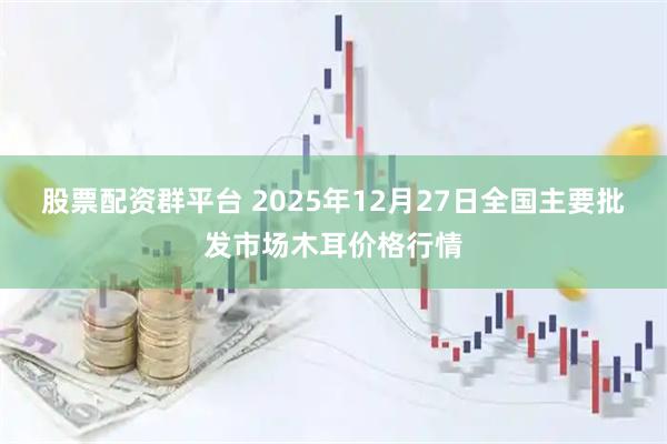 股票配资群平台 2025年12月27日全国主要批发市场木耳价格行情