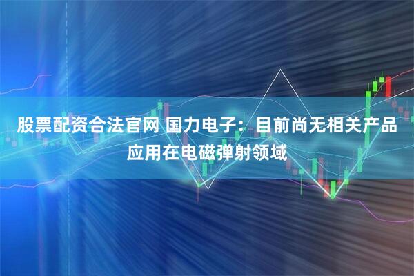 股票配资合法官网 国力电子：目前尚无相关产品应用在电磁弹射领域