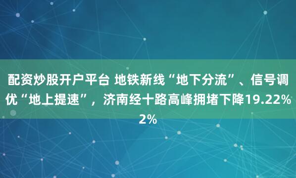 配资炒股开户平台 地铁新线“地下分流”、信号调优“地上提速”，济南经十路高峰拥堵下降19.22%