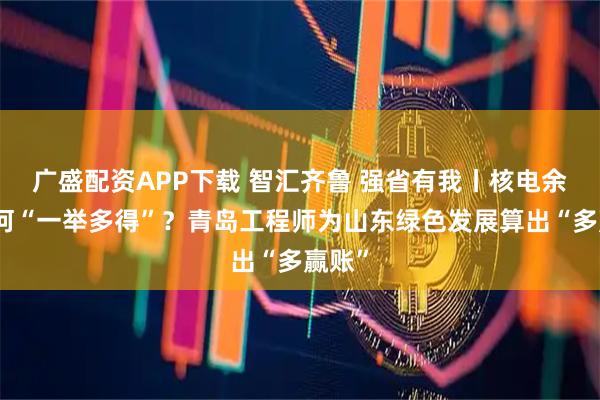 广盛配资APP下载 智汇齐鲁 强省有我丨核电余热如何“一举多得”？青岛工程师为山东绿色发展算出“多赢账”