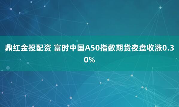 鼎红金投配资 富时中国A50指数期货夜盘收涨0.30%