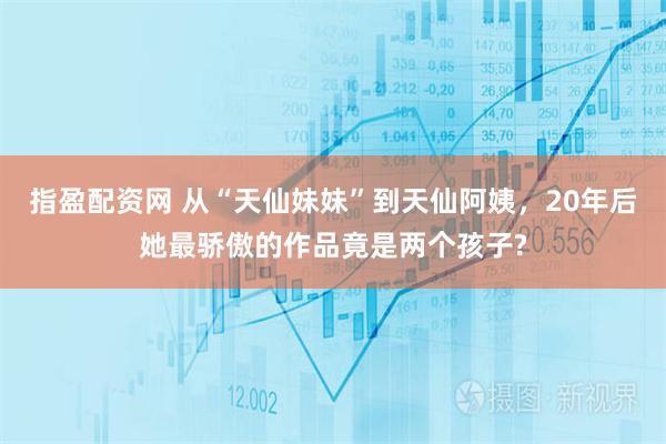 指盈配资网 从“天仙妹妹”到天仙阿姨，20年后她最骄傲的作品竟是两个孩子?