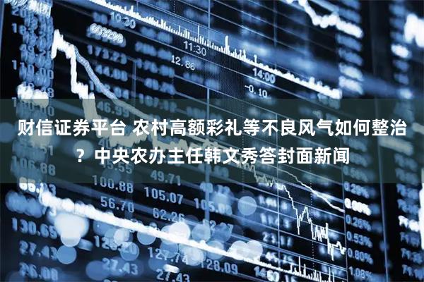 财信证券平台 农村高额彩礼等不良风气如何整治？中央农办主任韩文秀答封面新闻