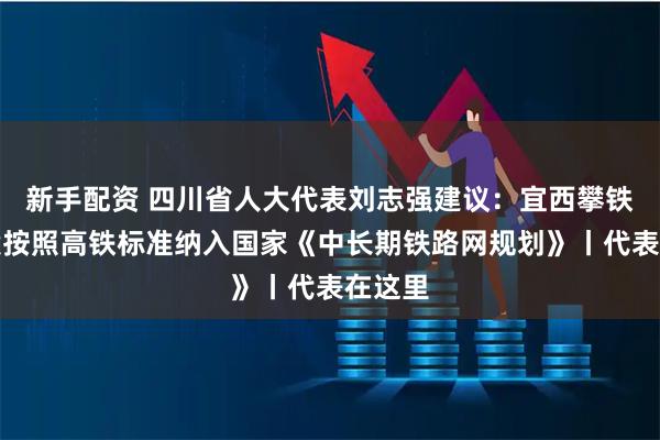 新手配资 四川省人大代表刘志强建议：宜西攀铁路全段按照高铁标准纳入国家《中长期铁路网规划》丨代表在这里