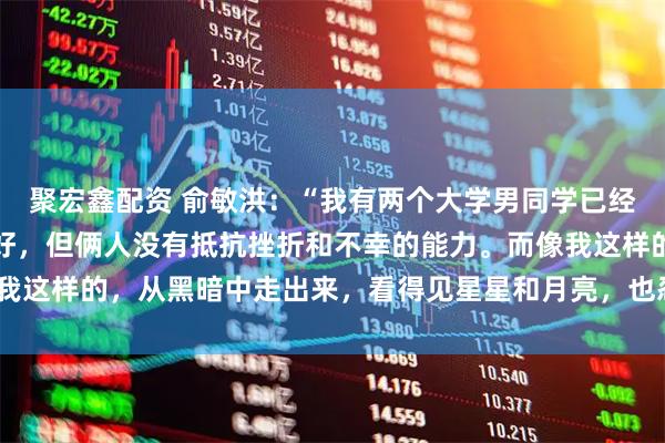 聚宏鑫配资 俞敏洪：“我有两个大学男同学已经死了，都是家庭条件很好，但俩人没有抵抗挫折和不幸的能力。而像我这样的，从黑暗中走出来，看得见星星和月亮，也忍得了在黑暗里。”