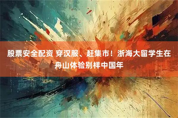 股票安全配资 穿汉服、赶集市！浙海大留学生在舟山体验别样中国年