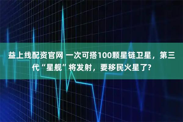 益上线配资官网 一次可搭100颗星链卫星，第三代“星舰”将发射，要移民火星了?