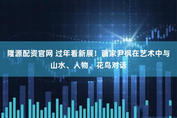 隆源配资官网 过年看新展！画家尹枫在艺术中与山水、人物、花鸟对话