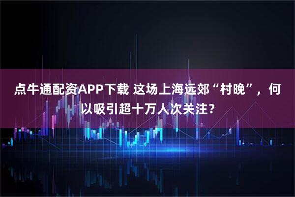 点牛通配资APP下载 这场上海远郊“村晚”，何以吸引超十万人次关注？