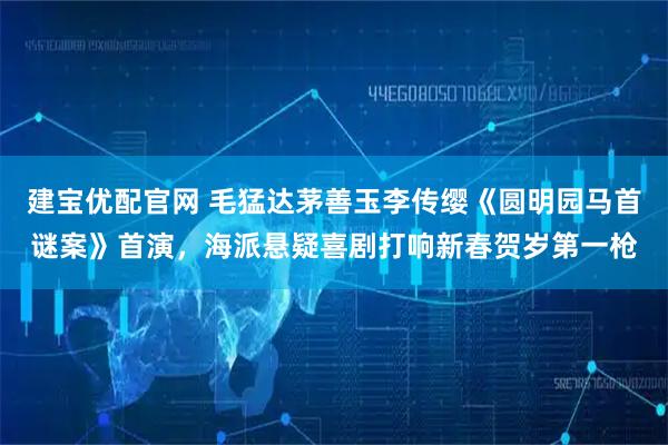 建宝优配官网 毛猛达茅善玉李传缨《圆明园马首谜案》首演，海派悬疑喜剧打响新春贺岁第一枪